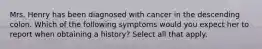 Mrs. Henry has been diagnosed with cancer in the descending colon. Which of the following symptoms would you expect her to report when obtaining a history? Select all that apply.