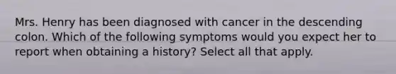 Mrs. Henry has been diagnosed with cancer in the descending colon. Which of the following symptoms would you expect her to report when obtaining a history? Select all that apply.