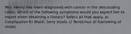 Mrs. Henry has been diagnosed with cancer in the descending colon. Which of the following symptoms would you expect her to report when obtaining a history? Select all that apply. a) Constipation b) Black, tarry stools c) Tenesmus d) Narrowing of stools