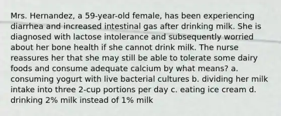 Mrs. Hernandez, a 59-year-old female, has been experiencing diarrhea and increased intestinal gas after drinking milk. She is diagnosed with lactose intolerance and subsequently worried about her bone health if she cannot drink milk. The nurse reassures her that she may still be able to tolerate some dairy foods and consume adequate calcium by what means? a. consuming yogurt with live bacterial cultures b. dividing her milk intake into three 2-cup portions per day c. eating ice cream d. drinking 2% milk instead of 1% milk