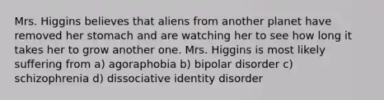 Mrs. Higgins believes that aliens from another planet have removed her stomach and are watching her to see how long it takes her to grow another one. Mrs. Higgins is most likely suffering from a) agoraphobia b) bipolar disorder c) schizophrenia d) dissociative identity disorder