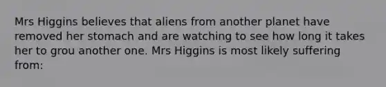 Mrs Higgins believes that aliens from another planet have removed her stomach and are watching to see how long it takes her to grou another one. Mrs Higgins is most likely suffering from: