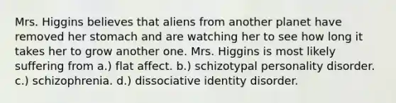 Mrs. Higgins believes that aliens from another planet have removed her stomach and are watching her to see how long it takes her to grow another one. Mrs. Higgins is most likely suffering from a.) flat affect. b.) schizotypal personality disorder. c.) schizophrenia. d.) dissociative identity disorder.