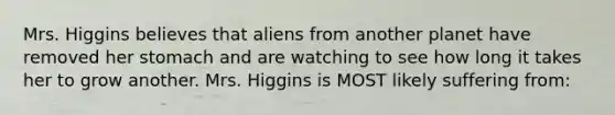 Mrs. Higgins believes that aliens from another planet have removed her stomach and are watching to see how long it takes her to grow another. Mrs. Higgins is MOST likely suffering from: