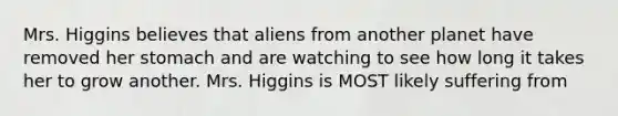 Mrs. Higgins believes that aliens from another planet have removed her stomach and are watching to see how long it takes her to grow another. Mrs. Higgins is MOST likely suffering from