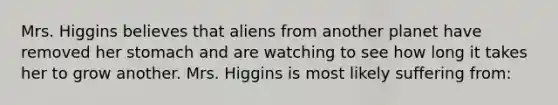 Mrs. Higgins believes that aliens from another planet have removed her stomach and are watching to see how long it takes her to grow another. Mrs. Higgins is most likely suffering from: