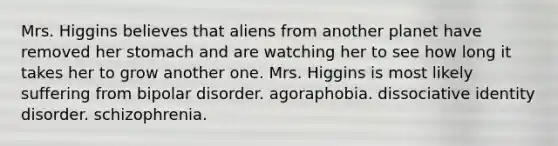 Mrs. Higgins believes that aliens from another planet have removed her stomach and are watching her to see how long it takes her to grow another one. Mrs. Higgins is most likely suffering from bipolar disorder. agoraphobia. dissociative identity disorder. schizophrenia.