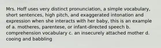 Mrs. Hoff uses very distinct pronunciation, a simple vocabulary, short sentences, high pitch, and exaggerated intonation and expression when she interacts with her baby, this is an example of a. motheres, parentese, or infant-directed speech b. comprehension vocabulary c. an insecurely attached mother d. cooing and babbling