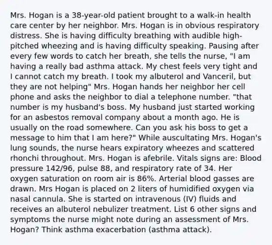 Mrs. Hogan is a 38-year-old patient brought to a walk-in health care center by her neighbor. Mrs. Hogan is in obvious respiratory distress. She is having difficulty breathing with audible high-pitched wheezing and is having difficulty speaking. Pausing after every few words to catch her breath, she tells the nurse, "I am having a really bad asthma attack. My chest feels very tight and I cannot catch my breath. I took my albuterol and Vanceril, but they are not helping" Mrs. Hogan hands her neighbor her cell phone and asks the neighbor to dial a telephone number. "that number is my husband's boss. My husband just started working for an asbestos removal company about a month ago. He is usually on the road somewhere. Can you ask his boss to get a message to him that I am here?" While auscultating Mrs. Hogan's lung sounds, the nurse hears expiratory wheezes and scattered rhonchi throughout. Mrs. Hogan is afebrile. Vitals signs are: Blood pressure 142/96, pulse 88, and respiratory rate of 34. Her oxygen saturation on room air is 86%. Arterial blood gasses are drawn. Mrs Hogan is placed on 2 liters of humidified oxygen via nasal cannula. She is started on intravenous (IV) fluids and receives an albuterol nebulizer treatment. List 6 other signs and symptoms the nurse might note during an assessment of Mrs. Hogan? Think asthma exacerbation (asthma attack).