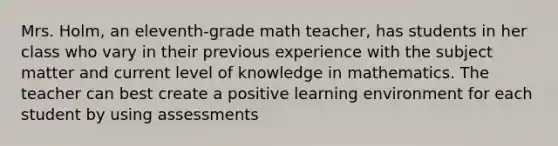 Mrs. Holm, an eleventh-grade math teacher, has students in her class who vary in their previous experience with the subject matter and current level of knowledge in mathematics. The teacher can best create a positive learning environment for each student by using assessments