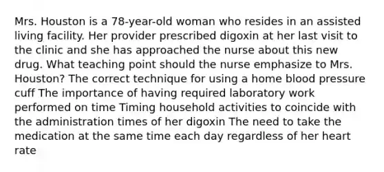 Mrs. Houston is a 78-year-old woman who resides in an assisted living facility. Her provider prescribed digoxin at her last visit to the clinic and she has approached the nurse about this new drug. What teaching point should the nurse emphasize to Mrs. Houston? The correct technique for using a home blood pressure cuff The importance of having required laboratory work performed on time Timing household activities to coincide with the administration times of her digoxin The need to take the medication at the same time each day regardless of her heart rate