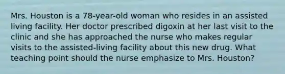 Mrs. Houston is a 78-year-old woman who resides in an assisted living facility. Her doctor prescribed digoxin at her last visit to the clinic and she has approached the nurse who makes regular visits to the assisted-living facility about this new drug. What teaching point should the nurse emphasize to Mrs. Houston?