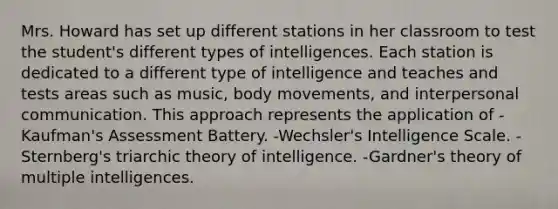 Mrs. Howard has set up different stations in her classroom to test the student's different types of intelligences. Each station is dedicated to a different type of intelligence and teaches and tests areas such as music, body movements, and interpersonal communication. This approach represents the application of -Kaufman's Assessment Battery. -Wechsler's Intelligence Scale. -Sternberg's triarchic theory of intelligence. -Gardner's theory of multiple intelligences.