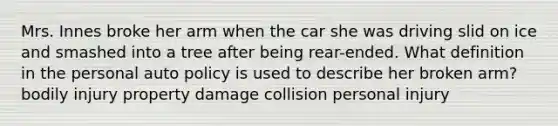 Mrs. Innes broke her arm when the car she was driving slid on ice and smashed into a tree after being rear-ended. What definition in the personal auto policy is used to describe her broken arm? bodily injury property damage collision personal injury