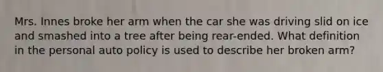 Mrs. Innes broke her arm when the car she was driving slid on ice and smashed into a tree after being rear-ended. What definition in the personal auto policy is used to describe her broken arm?