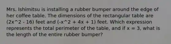 Mrs. Ishimitsu is installing a rubber bumper around the edge of her coffee table. The dimensions of the rectangular table are (2x^2 - 16) feet and (-x^2 + 4x + 1) feet. Which expression represents the total perimeter of the table, and if x = 3, what is the length of the entire rubber bumper?