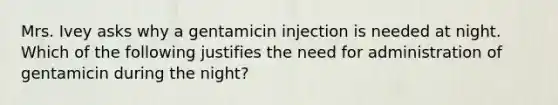 Mrs. Ivey asks why a gentamicin injection is needed at night. Which of the following justifies the need for administration of gentamicin during the night?