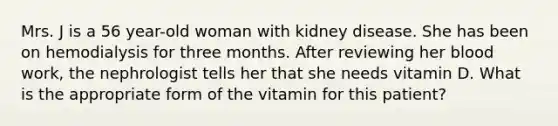 Mrs. J is a 56 year-old woman with kidney disease. She has been on hemodialysis for three months. After reviewing her blood work, the nephrologist tells her that she needs vitamin D. What is the appropriate form of the vitamin for this patient?