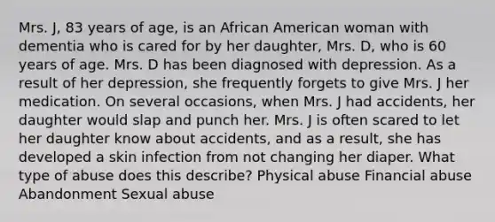 Mrs. J, 83 years of age, is an African American woman with dementia who is cared for by her daughter, Mrs. D, who is 60 years of age. Mrs. D has been diagnosed with depression. As a result of her depression, she frequently forgets to give Mrs. J her medication. On several occasions, when Mrs. J had accidents, her daughter would slap and punch her. Mrs. J is often scared to let her daughter know about accidents, and as a result, she has developed a skin infection from not changing her diaper. What type of abuse does this describe? Physical abuse Financial abuse Abandonment Sexual abuse