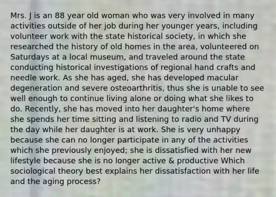 Mrs. J is an 88 year old woman who was very involved in many activities outside of her job during her younger years, including volunteer work with the state historical society, in which she researched the history of old homes in the area, volunteered on Saturdays at a local museum, and traveled around the state conducting historical investigations of regional hand crafts and needle work. As she has aged, she has developed macular degeneration and severe osteoarthritis, thus she is unable to see well enough to continue living alone or doing what she likes to do. Recently, she has moved into her daughter's home where she spends her time sitting and listening to radio and TV during the day while her daughter is at work. She is very unhappy because she can no longer participate in any of the activities which she previously enjoyed; she is dissatisfied with her new lifestyle because she is no longer active & productive Which sociological theory best explains her dissatisfaction with her life and the aging process?