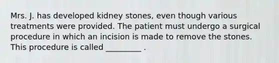 Mrs. J. has developed kidney stones, even though various treatments were provided. The patient must undergo a surgical procedure in which an incision is made to remove the stones. This procedure is called _________ .