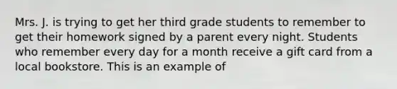 Mrs. J. is trying to get her third grade students to remember to get their homework signed by a parent every night. Students who remember every day for a month receive a gift card from a local bookstore. This is an example of