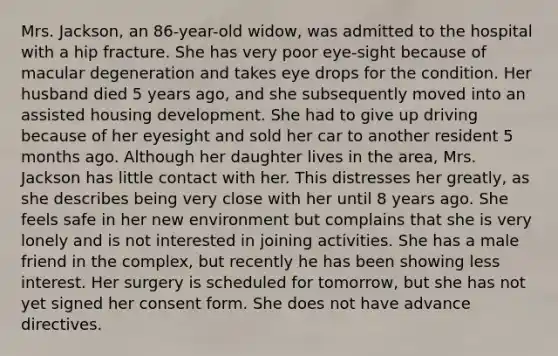 Mrs. Jackson, an 86-year-old widow, was admitted to the hospital with a hip fracture. She has very poor eye-sight because of macular degeneration and takes eye drops for the condition. Her husband died 5 years ago, and she subsequently moved into an assisted housing development. She had to give up driving because of her eyesight and sold her car to another resident 5 months ago. Although her daughter lives in the area, Mrs. Jackson has little contact with her. This distresses her greatly, as she describes being very close with her until 8 years ago. She feels safe in her new environment but complains that she is very lonely and is not interested in joining activities. She has a male friend in the complex, but recently he has been showing less interest. Her surgery is scheduled for tomorrow, but she has not yet signed her consent form. She does not have advance directives.