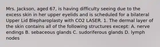 Mrs. Jackson, aged 67, is having difficulty seeing due to the excess skin in her upper eyelids and is scheduled for a bilateral Upper Lid Blepharoplasty with CO2 LASER. 1. The dermal layer of the skin contains all of the following structures except: A. nerve endings B. sebaceous glands C. sudoriferous glands D. lymph nodes