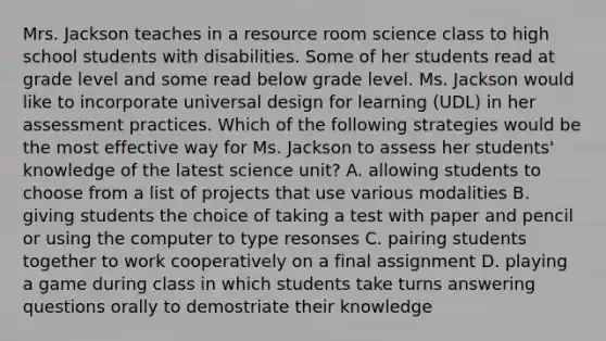 Mrs. Jackson teaches in a resource room science class to high school students with disabilities. Some of her students read at grade level and some read below grade level. Ms. Jackson would like to incorporate universal design for learning (UDL) in her assessment practices. Which of the following strategies would be the most effective way for Ms. Jackson to assess her students' knowledge of the latest science unit? A. allowing students to choose from a list of projects that use various modalities B. giving students the choice of taking a test with paper and pencil or using the computer to type resonses C. pairing students together to work cooperatively on a final assignment D. playing a game during class in which students take turns answering questions orally to demostriate their knowledge