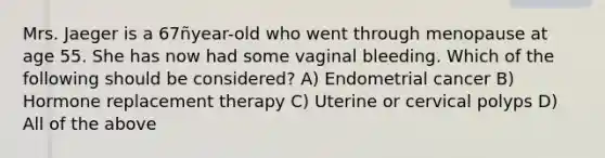 Mrs. Jaeger is a 67ñyear-old who went through menopause at age 55. She has now had some vaginal bleeding. Which of the following should be considered? A) Endometrial cancer B) Hormone replacement therapy C) Uterine or cervical polyps D) All of the above