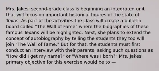 Mrs. Jakes' second-grade class is beginning an integrated unit that will focus on important historical figures of the state of Texas. As part of the activities the class will create a bulletin board called "The Wall of Fame" where the biographies of these famous Texans will be highlighted. Next, she plans to extend the concept of autobiography by telling the students they too will join "The Wall of Fame." But for that, the students must first conduct an interview with their parents, asking such questions as "How did I get my name?" or "Where was I born?" Mrs. Jakes' primary objective for this exercise would be to —