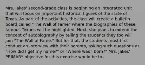 Mrs. Jakes' second-grade class is beginning an integrated unit that will focus on important historical figures of the state of Texas. As part of the activities, the class will create a bulletin board called "The Wall of Fame" where the biographies of these famous Texans will be highlighted. Next, she plans to extend the concept of autobiography by telling the students they too will join "The Wall of Fame." But for that, the students must first conduct an interview with their parents, asking such questions as "How did I get my name?" or "Where was I born?" Mrs. Jakes' PRIMARY objective for this exercise would be to-