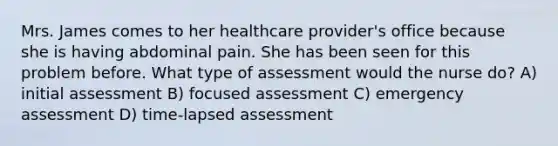 Mrs. James comes to her healthcare provider's office because she is having abdominal pain. She has been seen for this problem before. What type of assessment would the nurse do? A) initial assessment B) focused assessment C) emergency assessment D) time-lapsed assessment