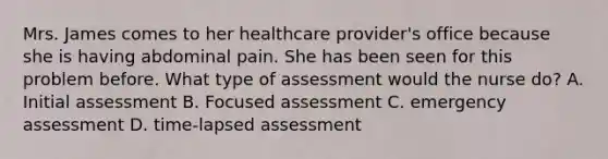 Mrs. James comes to her healthcare provider's office because she is having abdominal pain. She has been seen for this problem before. What type of assessment would the nurse do? A. Initial assessment B. Focused assessment C. emergency assessment D. time-lapsed assessment