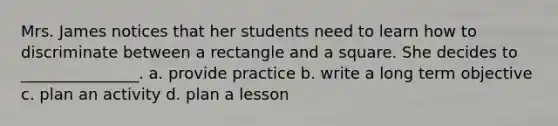 Mrs. James notices that her students need to learn how to discriminate between a rectangle and a square. She decides to _______________. a. provide practice b. write a long term objective c. plan an activity d. plan a lesson