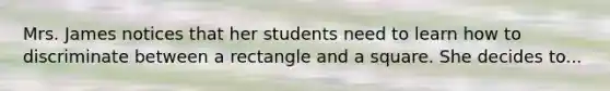 Mrs. James notices that her students need to learn how to discriminate between a rectangle and a square. She decides to...