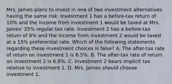 Mrs. James plans to invest in one of two investment alternatives having the same risk. Investment 1 has a before-tax return of 10% and the income from investment 1 would be taxed at Mrs. James' 35% regular tax rate. Investment 2 has a before-tax return of 8% and the income from investment 2 would be taxed at a 15% preferential rate. Which of the following statements regarding these investment choices is false? A. The after-tax rate of return on investment 1 is 6.5%. B. The after-tax rate of return on investment 2 is 6.8%. C. Investment 2 bears implicit tax relative to investment 1. D. Mrs. James should choose investment 1.