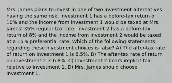 Mrs. James plans to invest in one of two investment alternatives having the same risk. Investment 1 has a before-tax return of 10% and the income from investment 1 would be taxed at Mrs. James' 35% regular tax rate. Investment 2 has a before-tax return of 8% and the income from investment 2 would be taxed at a 15% preferential rate. Which of the following statements regarding these investment choices is false? A) The after-tax rate of return on investment 1 is 6.5%. B) The after-tax rate of return on investment 2 is 6.8%. C) Investment 2 bears implicit tax relative to investment 1. D) Mrs. James should choose investment 1.