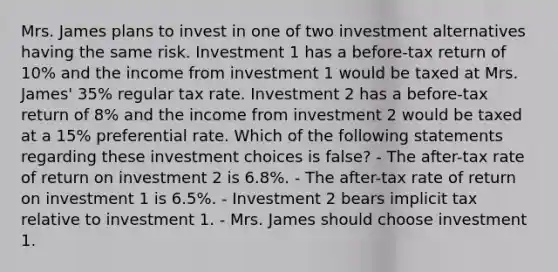 Mrs. James plans to invest in one of two investment alternatives having the same risk. Investment 1 has a before-tax return of 10% and the income from investment 1 would be taxed at Mrs. James' 35% regular tax rate. Investment 2 has a before-tax return of 8% and the income from investment 2 would be taxed at a 15% preferential rate. Which of the following statements regarding these investment choices is false? - The after-tax rate of return on investment 2 is 6.8%. - The after-tax rate of return on investment 1 is 6.5%. - Investment 2 bears implicit tax relative to investment 1. - Mrs. James should choose investment 1.