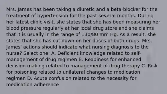 Mrs. James has been taking a diuretic and a beta-blocker for the treatment of hypertension for the past several months. During her latest clinic visit, she states that she has been measuring her blood pressure regularly at her local drug store and she claims that it is usually in the range of 130/80 mm Hg. As a result, she states that she has cut down on her doses of both drugs. Mrs. James' actions should indicate what nursing diagnosis to the nurse? Select one: A. Deficient knowledge related to self-management of drug regimen B. Readiness for enhanced decision making related to management of drug therapy C. Risk for poisoning related to unilateral changes to medication regimen D. Acute confusion related to the necessity for medication adherence