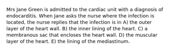 Mrs Jane Green is admitted to the cardiac unit with a diagnosis of endocarditis. When Jane asks the nurse where the infection is located, the nurse replies that the infection is in A) the outer layer of the heart wall. B) the inner lining of the heart. C) a membranous sac that encloses the heart wall. D) the muscular layer of the heart. E) the lining of the mediastinum.