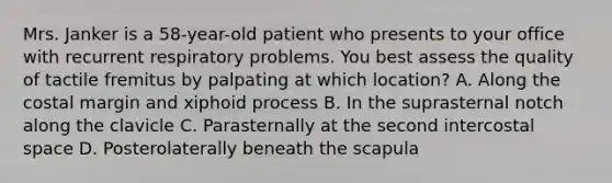 Mrs. Janker is a 58-year-old patient who presents to your office with recurrent respiratory problems. You best assess the quality of tactile fremitus by palpating at which location? A. Along the costal margin and xiphoid process B. In the suprasternal notch along the clavicle C. Parasternally at the second intercostal space D. Posterolaterally beneath the scapula