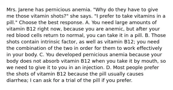 Mrs. Jarene has pernicious anemia. "Why do they have to give me those vitamin shots?" she says. "I prefer to take vitamins in a pill." Choose the best response. A. You need large amounts of vitamin B12 right now, because you are anemic, but after your red blood cells return to normal, you can take it in a pill. B. Those shots contain intrinsic factor, as well as vitamin B12; you need the combination of the two in order for them to work effectively in your body. C. You developed pernicious anemia because your body does not absorb vitamin B12 when you take it by mouth, so we need to give it to you in an injection. D. Most people prefer the shots of vitamin B12 because the pill usually causes diarrhea; I can ask for a trial of the pill if you prefer.