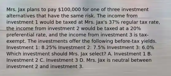 Mrs. Jax plans to pay 100,000 for one of three investment alternatives that have the same risk. The income from investment 1 would be taxed at Mrs. Jax's 37% regular tax rate, the income from investment 2 would be taxed at a 20% preferential rate, and the income from investment 3 is tax-exempt. The investments offer the following before-tax yields. Investment 1: 8.25% Investment 2: 7.5% Investment 3: 6.0% Which investment should Mrs. Jax select? A. Investment 1 B. Investment 2 C. Investment 3 D. Mrs. Jax is neutral between investment 2 and investment 3.