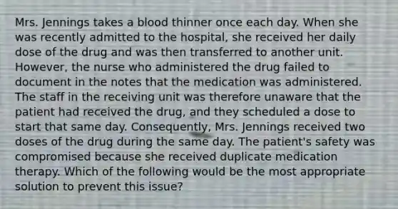 Mrs. Jennings takes a blood thinner once each day. When she was recently admitted to the hospital, she received her daily dose of the drug and was then transferred to another unit. However, the nurse who administered the drug failed to document in the notes that the medication was administered. The staff in the receiving unit was therefore unaware that the patient had received the drug, and they scheduled a dose to start that same day. Consequently, Mrs. Jennings received two doses of the drug during the same day. The patient's safety was compromised because she received duplicate medication therapy. Which of the following would be the most appropriate solution to prevent this issue?