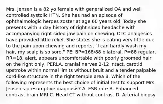 Mrs. Jensen is a 82 yo female with generalized OA and well controlled systolic HTN. She has had an episode of ophthalmologic herpes zoster at age 60 years old. Today she presents with 3 day history of right sided headache with accompanying right sided jaw pain on chewing. OTC analgesics have provided little relief. She states she is eating very little due to the pain upon chewing and reports, "I can hardly wash my hair, my scalp is so sore." PE: BP=168/88 bilateral, P=88 regular, RR=18, alert, appears uncomfortable with poorly groomed hair on the right only, PERLA, cranial nerves 2-12 intact, carotid upstroke within normal limits without bruit and a tender palpable cord-like structure in the right temple area 8. Which of the following represents the best choice of initial test to support Mrs. Jensen's presumptive diagnosis? A. ESR rate B. Enhanced contrast brain MRI C. Head CT without contrast D. Arterial biopsy