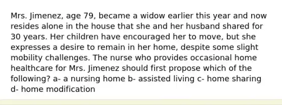 Mrs. Jimenez, age 79, became a widow earlier this year and now resides alone in the house that she and her husband shared for 30 years. Her children have encouraged her to move, but she expresses a desire to remain in her home, despite some slight mobility challenges. The nurse who provides occasional home healthcare for Mrs. Jimenez should first propose which of the following? a- a nursing home b- assisted living c- home sharing d- home modification