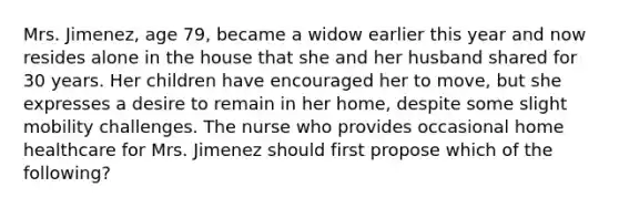 Mrs. Jimenez, age 79, became a widow earlier this year and now resides alone in the house that she and her husband shared for 30 years. Her children have encouraged her to move, but she expresses a desire to remain in her home, despite some slight mobility challenges. The nurse who provides occasional home healthcare for Mrs. Jimenez should first propose which of the following?