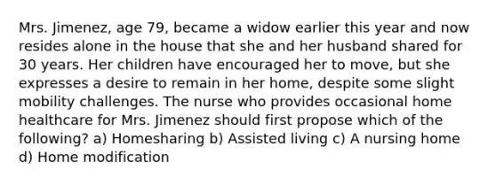 Mrs. Jimenez, age 79, became a widow earlier this year and now resides alone in the house that she and her husband shared for 30 years. Her children have encouraged her to move, but she expresses a desire to remain in her home, despite some slight mobility challenges. The nurse who provides occasional home healthcare for Mrs. Jimenez should first propose which of the following? a) Homesharing b) Assisted living c) A nursing home d) Home modification