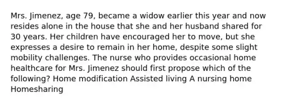 Mrs. Jimenez, age 79, became a widow earlier this year and now resides alone in the house that she and her husband shared for 30 years. Her children have encouraged her to move, but she expresses a desire to remain in her home, despite some slight mobility challenges. The nurse who provides occasional home healthcare for Mrs. Jimenez should first propose which of the following? Home modification Assisted living A nursing home Homesharing